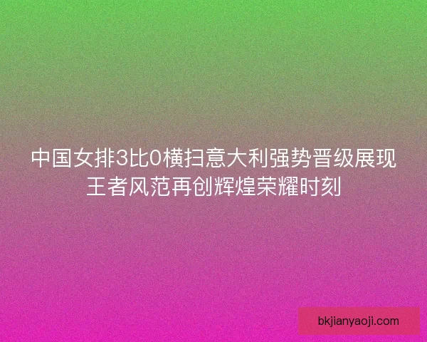 中国女排3比0横扫意大利强势晋级展现王者风范再创辉煌荣耀时刻 中国女排3比0横扫意大利强势晋级展现王者风范再创辉煌荣耀时刻