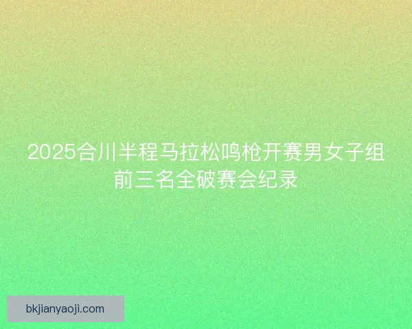 2025合川半程马拉松鸣枪开赛男女子组前三名全破赛会纪录 2025合川半程马拉松鸣枪开赛男女子组前三名全破赛会纪录