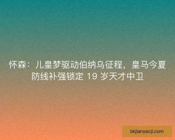 怀森：儿皇梦驱动伯纳乌征程，皇马今夏防线补强锁定 19 岁天才中卫