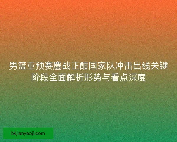 男篮亚预赛鏖战正酣国家队冲击出线关键阶段全面解析形势与看点深度 男篮亚预赛鏖战正酣国家队冲击出线关键阶段全面解析形势与看点深度