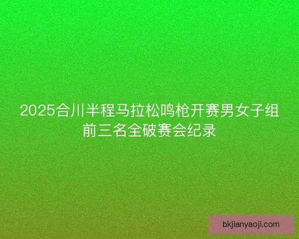 2025合川半程马拉松鸣枪开赛男女子组前三名全破赛会纪录 2025合川半程马拉松鸣枪开赛男女子组前三名全破赛会纪录