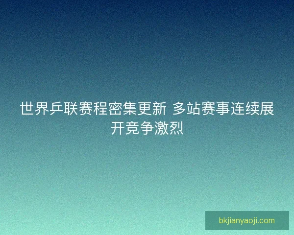 世界乒联赛程密集更新 多站赛事连续展开竞争激烈 世界乒联赛程密集更新 多站赛事连续展开竞争激烈