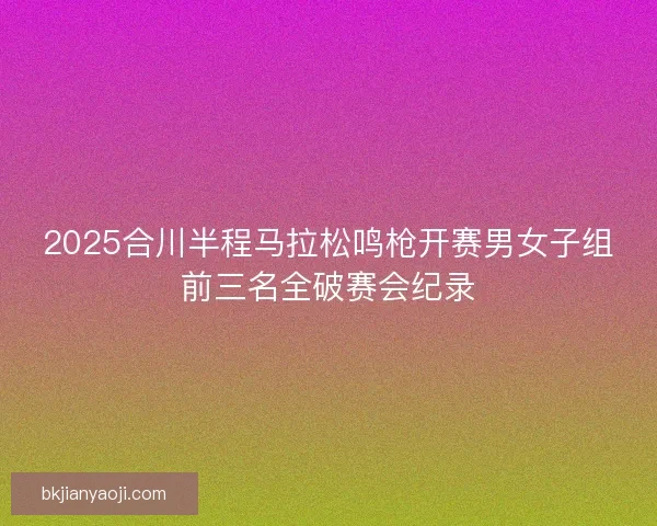 2025合川半程马拉松鸣枪开赛男女子组前三名全破赛会纪录