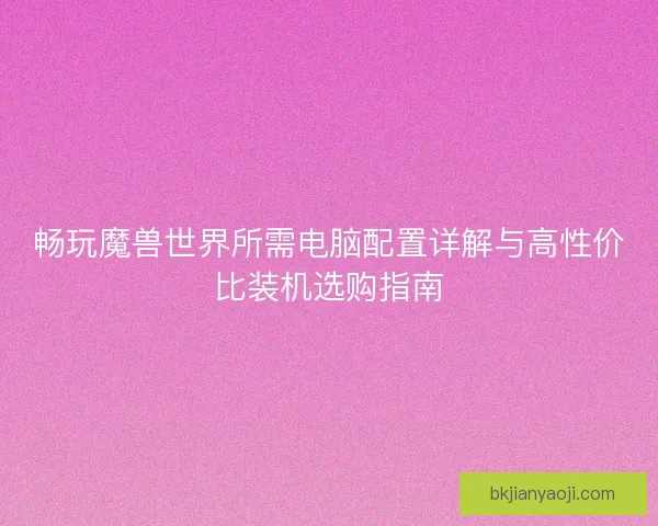 畅玩魔兽世界所需电脑配置详解与高性价比装机选购指南 畅玩魔兽世界所需电脑配置详解与高性价比装机选购指南