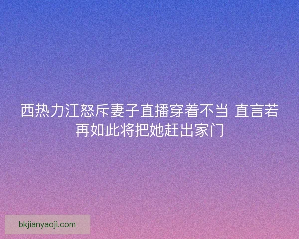 西热力江怒斥妻子直播穿着不当 直言若再如此将把她赶出家门