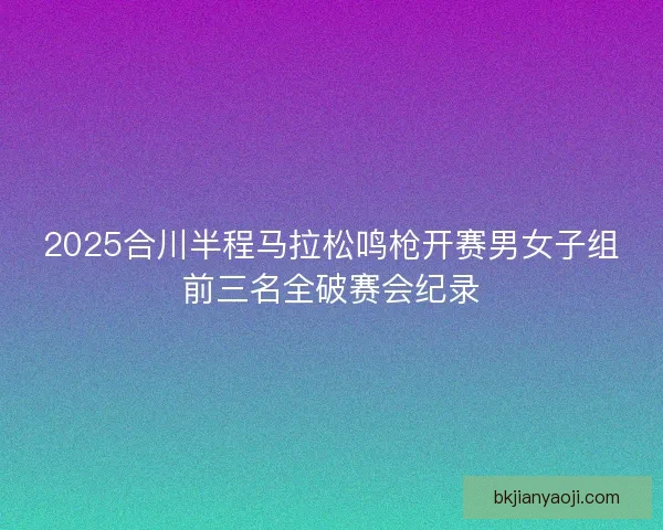 2025合川半程马拉松鸣枪开赛男女子组前三名全破赛会纪录