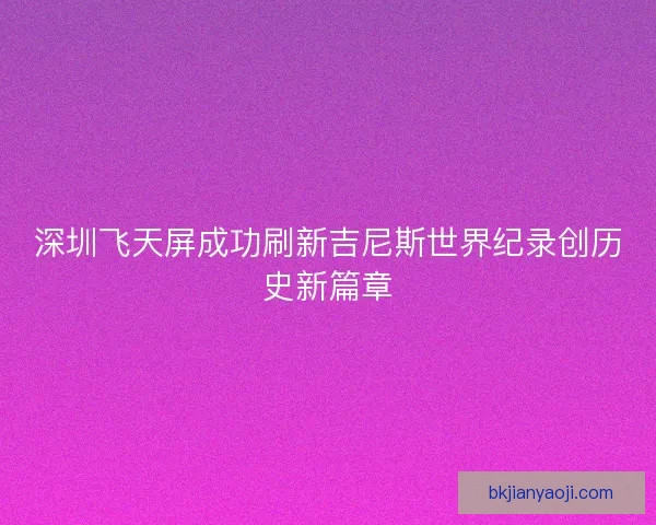 深圳飞天屏成功刷新吉尼斯世界纪录创历史新篇章 深圳飞天屏成功刷新吉尼斯世界纪录创历史新篇章
