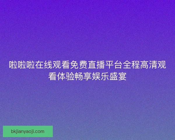 啦啦啦在线观看免费直播平台全程高清观看体验畅享娱乐盛宴 啦啦啦在线观看免费直播平台全程高清观看体验畅享娱乐盛宴