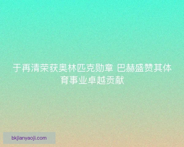 于再清荣获奥林匹克勋章 巴赫盛赞其体育事业卓越贡献 于再清荣获奥林匹克勋章 巴赫盛赞其体育事业卓越贡献