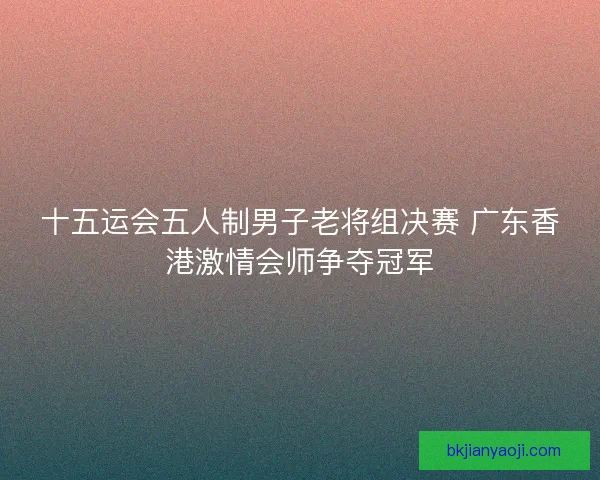 十五运会五人制男子老将组决赛 广东香港激情会师争夺冠军 十五运会五人制男子老将组决赛 广东香港激情会师争夺冠军